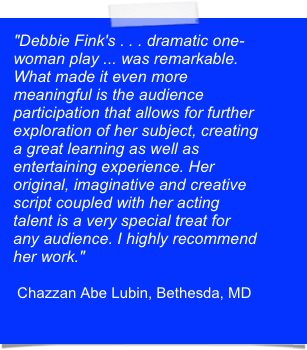 "Debbie Fink's . . . dramatic one-woman play ... was remarkable. What made it even more meaningful is the audience participation that allows for further exploration of her subject, creating a great learning as well as entertaining experience. Her original, imaginative and creative script coupled with her acting talent is a very special treat for any audience. I highly recommend her work."

 Chazzan Abe Lubin, Bethesda, MD
