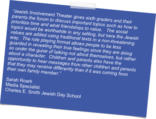 
“Jewish Involvement Theater gives sixth graders and their parents the forum to discuss important topics such as how to prioritize time and what friendships to value.   The social topics would be worthwhile in any setting, but here the Jewish values are added using traditional texts in a non-threatening way.  The role playing format allows people to be less guarded in revealing their true feelings since they are doing so under the guise of talking not about themselves, but rather about a character.  Children and parents also have the opportunity to hear messages from other children and parents that they may receive differently than if it was coming from their own family member.”

Sarah Roark
Media Specialist
Charles E. Smith Jewish Day School
