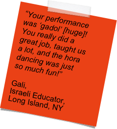 “Your performance was ‘gadol’ [huge]!   You really did a great job, taught us a lot, and the hora dancing was just so much fun!” 

Gali,
Israeli Educator,
Long Island, NY