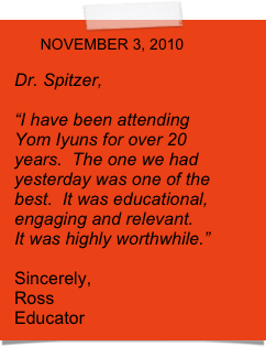       NOVEMBER 3, 2010

Dr. Spitzer,

“I have been attending  Yom Iyuns for over 20 years.  The one we had yesterday was one of the best.  It was educational, engaging and relevant.  It was highly worthwhile.”

Sincerely,
Ross
Educator