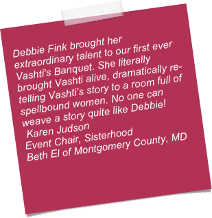 
Debbie Fink brought her extraordinary talent to our first ever Vashti's Banquet. She literally brought Vashti alive, dramatically re-telling Vashti's story to a room full of spellbound women. No one can weave a story quite like Debbie!
 Karen Judson
Event Chair, Sisterhood
Beth El of Montgomery County, MD